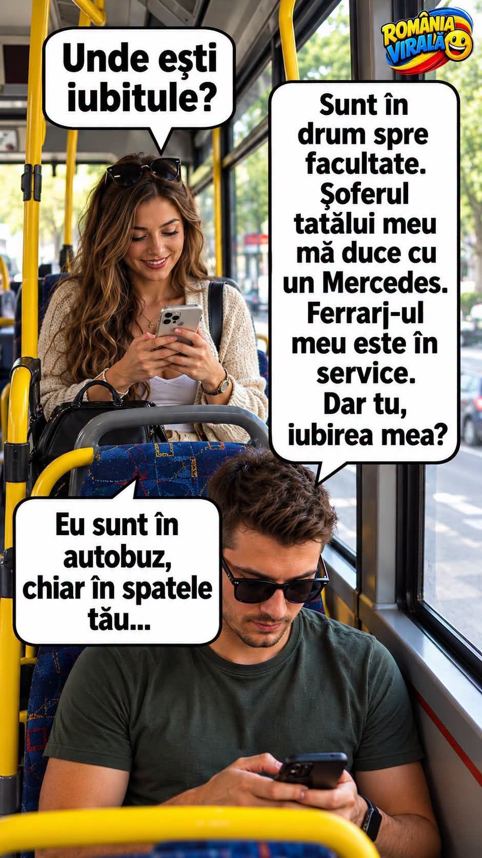 Unde ești, iubitule? Sunt în drum spre facultate, șoferul tatei mă duce cu Mercedesul, Ferrari-ul e în service. Dar tu, iubirea mea? Eu sunt în autobuz, chiar în spatele tău...