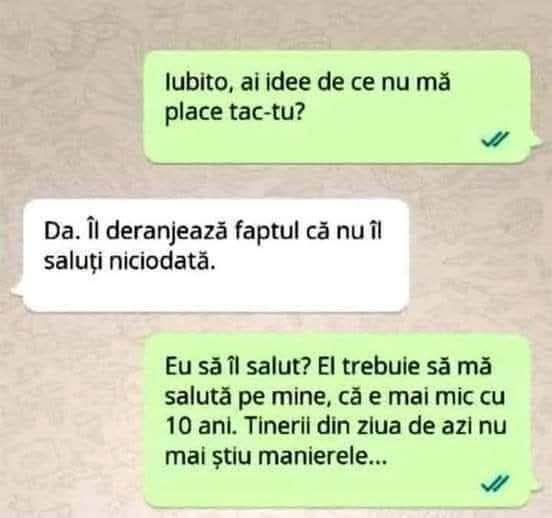 Iubito, ai idee de ce nu mă place tac-tu? Da. Îl deranjează că nu îl saluți niciodată. Eu să-l salut? El trebuie să mă salute pe mine, că e mai mic cu 10 ani!