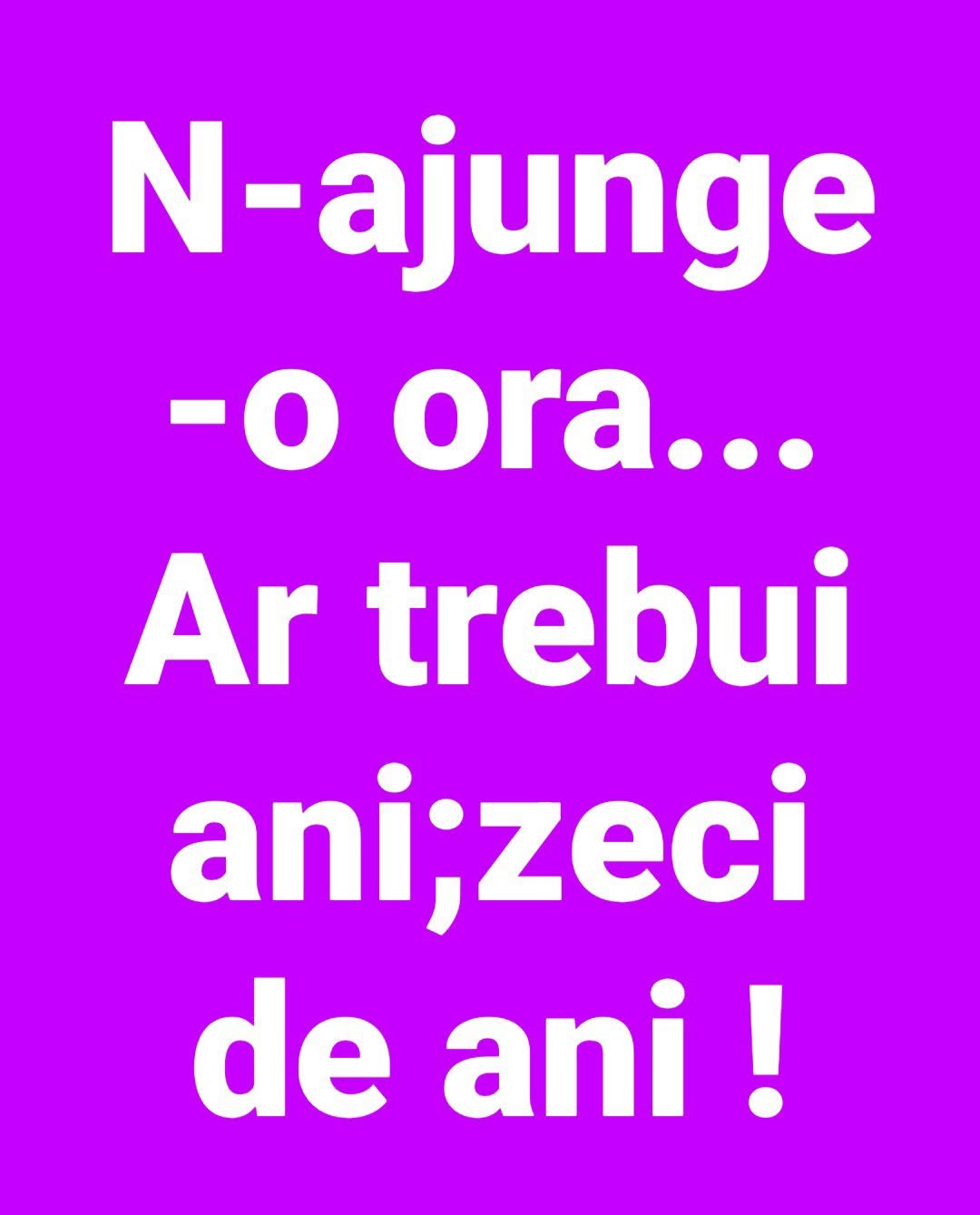 N-ajunge o oră... Ar trebui ani, zeci de ani!