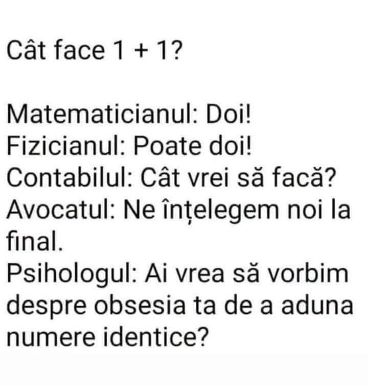 Cât face 1+1? Matematicianul: Doi! Fizicianul: Poate doi! Contabilul: Cât vrei să facă? Avocatul: Ne înțelegem noi la final. Psihologul: Vrei să vorbim despre obsesia ta?