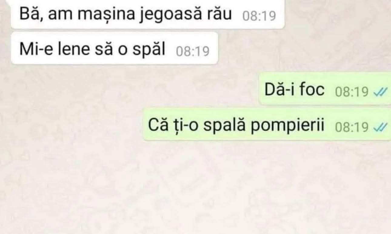 Bă, am mașina jegoasă rău, mi-e lene să o spăl. Dă-i foc, că ți-o spală pompierii!