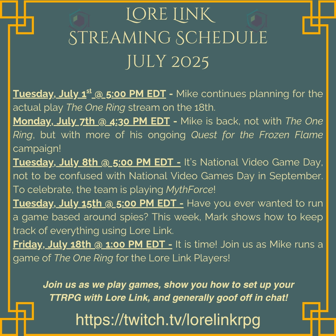An image showing the July 2025 Twitch schedule through July 18th. The main body reads, "Tuesday, July 1st @ 5:00 PM EDT - Mike continues planning for the actual play The One Ring stream on the 18th.
Monday, July 7th @ 4:30 PM EDT - Mike is back, not with The One Ring, but with more of his ongoing Quest for the Frozen Flame campaign!
Tuesday, July 8th @ 5:00 PM EDT - It’s National Video Game Day, not to be confused with National Video Games Day in September. To celebrate, the team is playing MythForce!
Tuesday, July 15th @ 5:00 PM EDT - Have you ever wanted to run a game based around spies? This week, Mark shows how to keep track of everything using Lore Link.
Friday, July 18th @ 1:00 PM EDT - It is time! Join us as Mike runs a game of The One Ring for the Lore Link Players!"