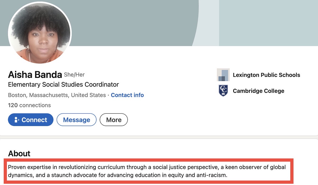 Massachusetts Informed Parents highlighted Lexington curriculum coordinator Aisha Banda’s public LinkedIn bio, which describes her as having “proven expertise in revolutionizing curriculum through a social justice perspective” and advocating for “equity and anti-racism” in education — language the group says reflects the district’s activist tilt.