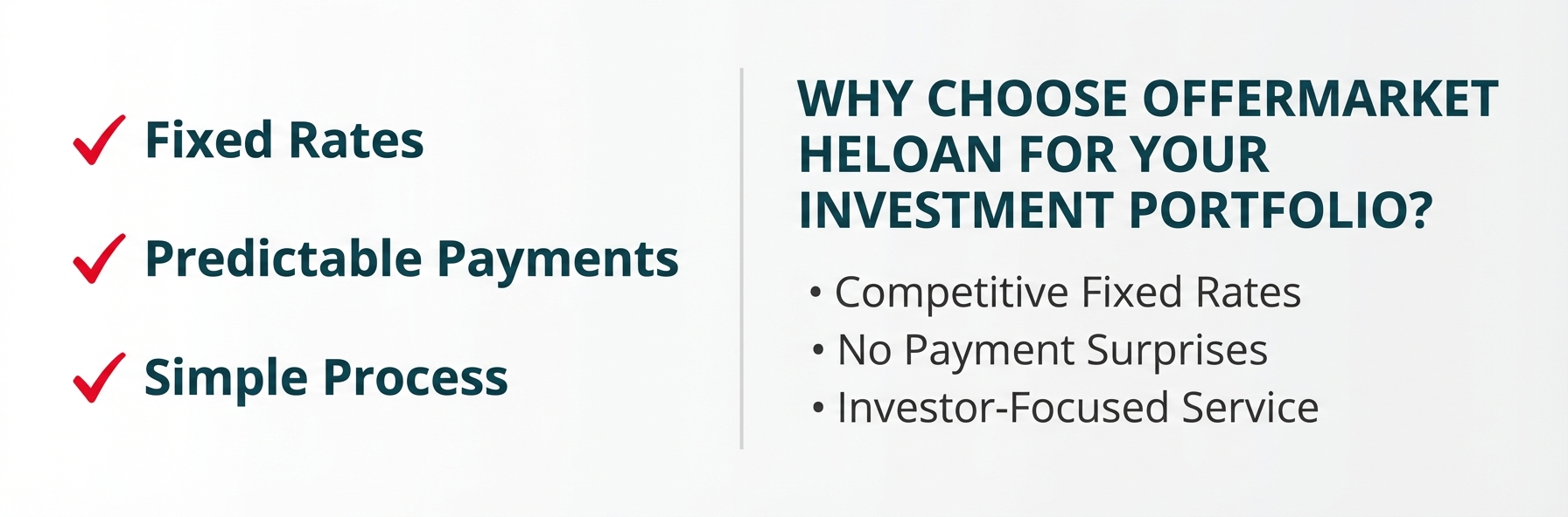 **Task:** Create a professional call-to-action (CTA) graphic emphasizing OfferMarket's HELOAN products as the superior alternative to HELOCs for investment property financing, with a clear value proposition and action button.

**Visual Structure:** A horizontally-oriented promotional banner with three sections: left side showing key benefits, center featuring the main value proposition, and right side with a prominent call-to-action button.

**ASCII Layout Reference:**
```
+----------------------------------------------------------+
|                                                          |
|  [Benefits List]    WHY CHOOSE OFFERMARKET    [CTA]     |
|                     HELOAN FOR YOUR                      |
|  ✓ Fixed Rates      INVESTMENT PORTFOLIO?                |
|  ✓ Predictable                                 [Get]     |
|    Payments         • Competitive Fixed Rates  [Your]    |
|  ✓ Simple           • No Payment Surprises     [Quote]   |
|    Process          • Investor-Focused Service [Now]     |
|                                                          |
+----------------------------------------------------------+
```

**Image Section Breakdown:**
- Left section (30% width):
  - Three checkmark bullets with key benefits
  - 