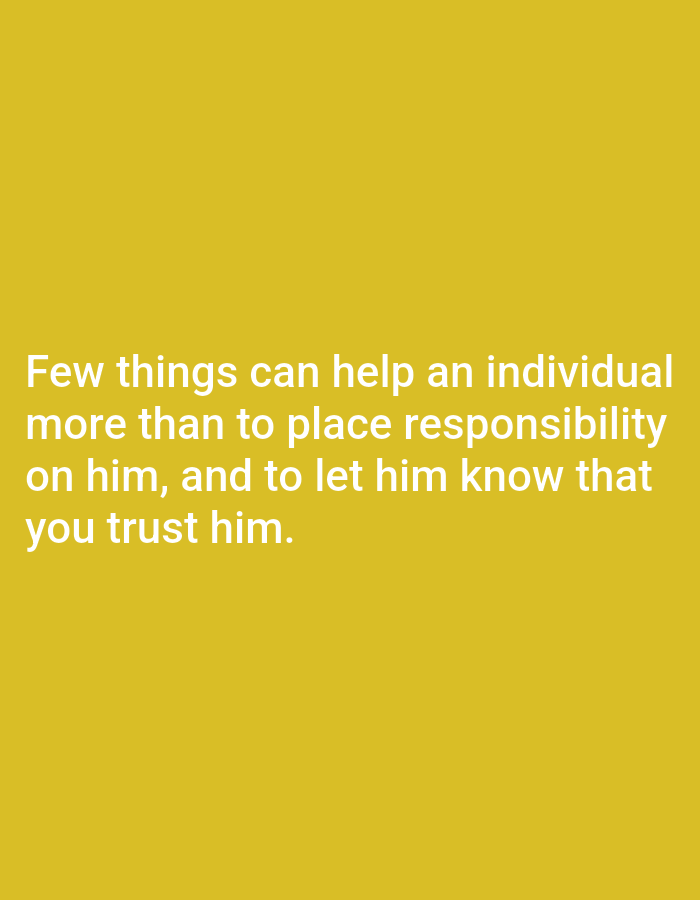 A simple image with a yellow background features white text that reads, "Few things can help an individual more than to place responsibility on him, and to let him know that you trust him." The text is centered on the image, with the first line at the top and subsequent lines following below. The background is a solid, bright yellow. There are no other discernible subjects, objects, or setting details in the image. The image appears to be a quote presented visually. There is no indication of time of day, weather, or specific location. The emotion conveyed is positive and encouraging, related to empowerment and trust.
