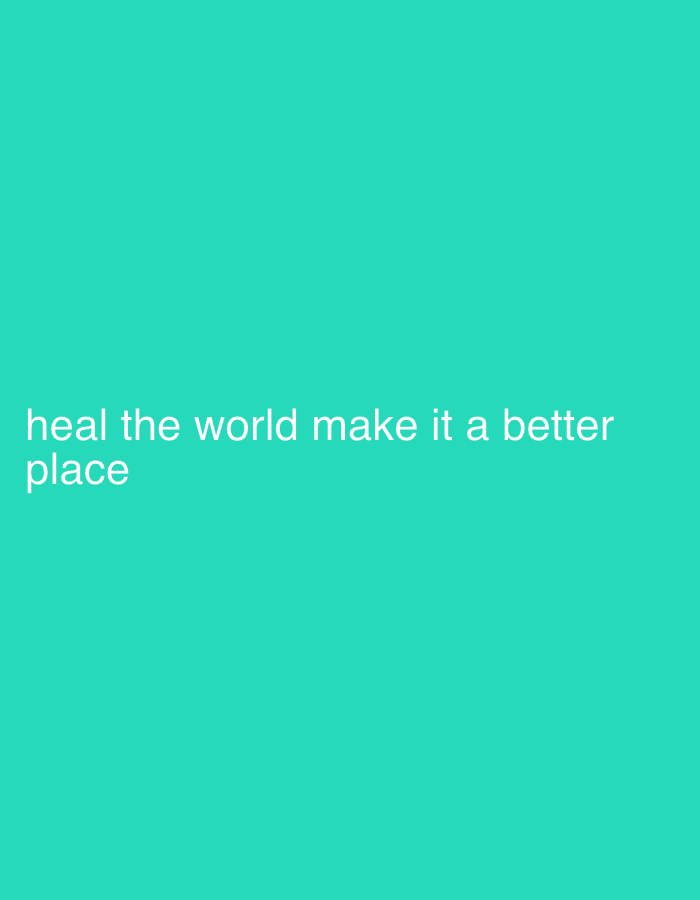 The image displays a solid teal background. White, sans-serif text is positioned in the lower-left portion of the frame, spanning two lines. The text reads: "heal the world make it a better place". No individuals, additional subjects, physical objects beyond the text, actions, or interactions are depicted. The scene lacks any discernible environmental features or geographical indicators, thus no specific location, including in Boston, United States, can be identified from the image.