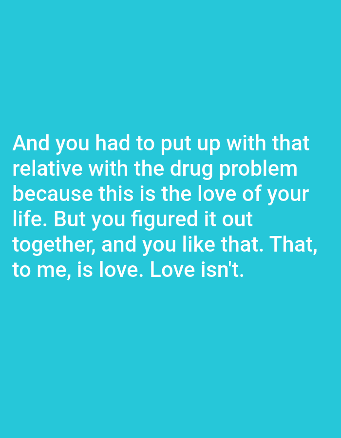 The image displays a solid turquoise background with white text. The text reads: "And you had to put up with that relative with the drug problem because this is the love of your life. But you figured it out together, and you like that. That, to me, is love. Love isn't." The image is not a photograph of a scene in Bojongharja, Indonesia, or any other real-world location. It is a digital graphic.