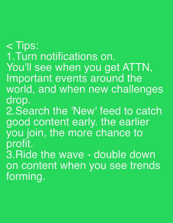 The image contains text against a green background. The text reads: "< Tips: 1. Turn notifications on. You'll see when you get ATTN, Important events around the world, and when new challenges drop. 2. Search the 'New' feed to catch good content early. the earlier you join, the more chance to profit. 3. Ride the wave - double down on content when you see trends forming."