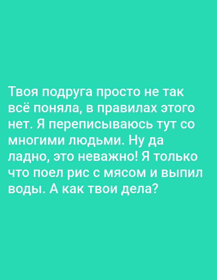 This is a media file featuring text on a solid turquoise background. The text, written in white, appears to be a personal message or observation. The content discusses a friend's misunderstanding, a desire to correspond with many people, and a personal detail about eating rice with meat and drinking water. It concludes with a question asking about the recipient's well-being. The text is presented in a casual, conversational tone. There are no discernible objects, scenes, or specific settings depicted other than the background. The time of day, weather, and location cues are absent. The emotions conveyed are neutral to slightly informal. The only element present is the Russian text.