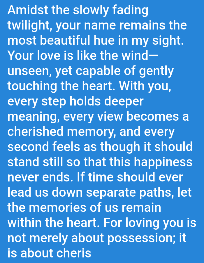 The image contains white text on a blue background. The text is a poem that reads:

"Amidst the slowly fading
twilight, your name remains the
most beautiful hue in my sight.
Your love is like the wind—
unseen, yet capable of gently
touching the heart. With you,
every step holds deeper
meaning, every view becomes a
cherished memory, and every
second feels as though it should
stand still so that this happiness
never ends. If time should ever
lead us down separate paths, let
the memories of us remain
within the heart. For loving you is
not merely about possession; it
is about cheris"

The image does not contain any information about the city of Salongo Barat, Indonesia.