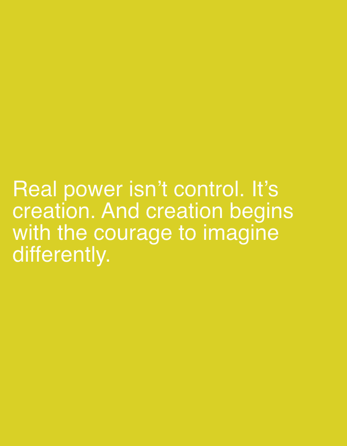 The image displays a solid, bright yellow background. White, sans-serif text is centrally aligned vertically in the lower portion of the frame. The text reads: "Real power isn't control. It's creation. And creation begins with the courage to imagine differently." No people, external objects, or environmental details indicating a specific physical location or city are visible within the frame.