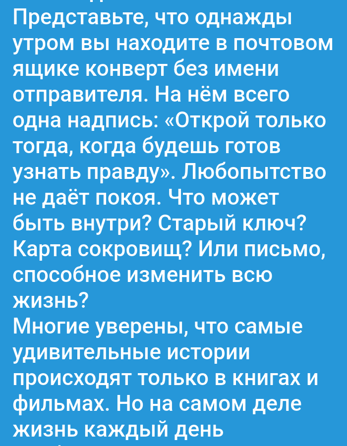 The image contains text in Russian, written in white against a blue background. The text begins by asking the reader to imagine finding an envelope in their mailbox one morning with no sender's name, only the inscription: "Open only when you are ready to know the truth." It then speculates what could be inside, such as a treasure map or a letter that could change one's entire life. The text concludes by stating that many believe amazing stories only happen in books and films, but in reality, life happens every day. There are no elements in the image that indicate a specific location in the city of Abay, Kazakhstan, or any other geographical place. The image is solely text-based.