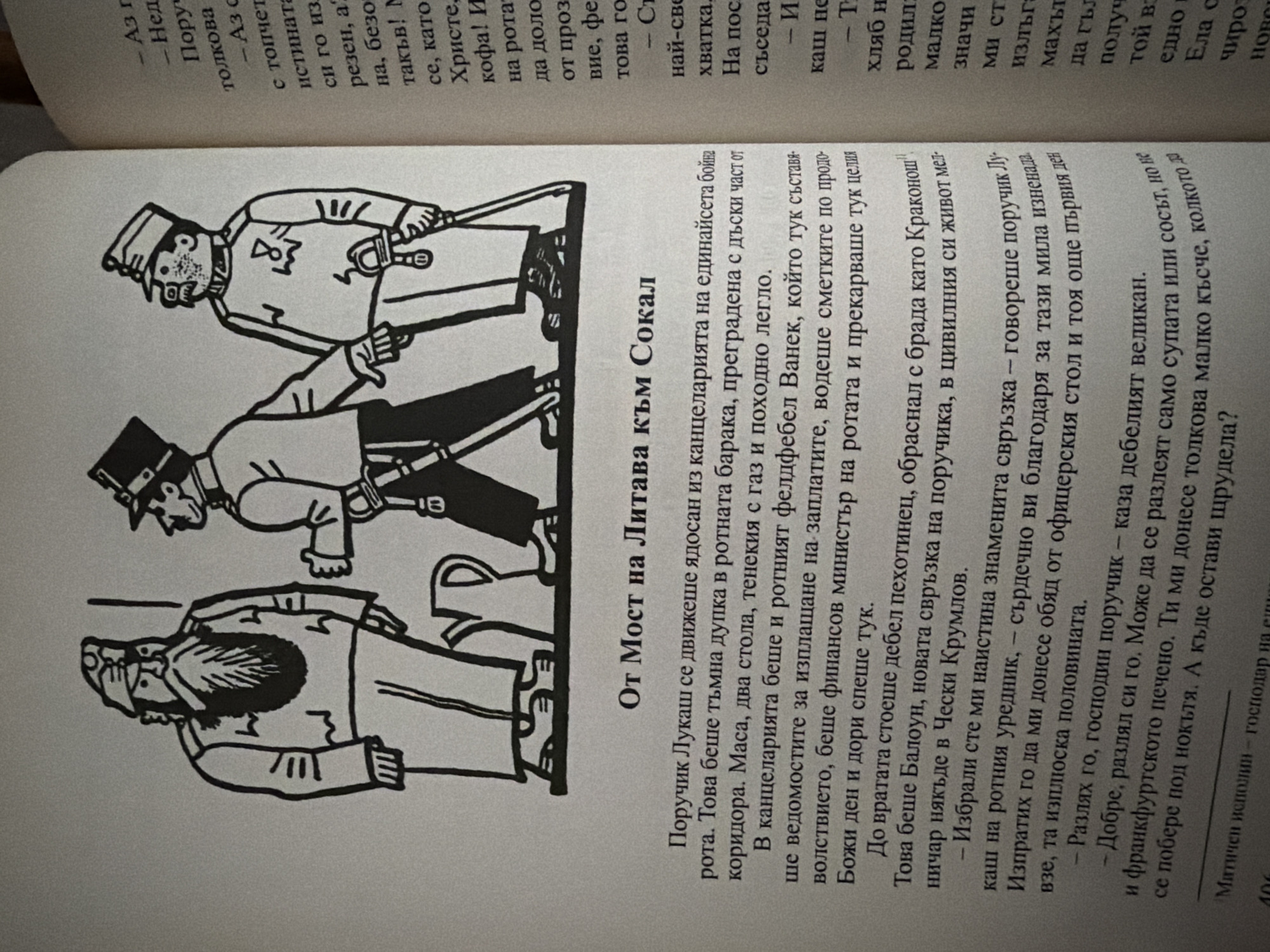 The image is a photograph of an open book with a black and white illustration on the left page. The illustration depicts three men in military attire, standing in a line. The man on the left has a long beard and is holding a stick. The man in the middle is wearing a hat and uniform with medals, and he is holding a sword. The man on the right is also in uniform, with a hat and mustache. The background of the illustration is plain.
The text on the right page is in Bulgarian and appears to be a narrative. Some lines of text are visible, including phrases like "Аз г", "Нед", "Поруч", "толкова", "с топчет", "истината", "си го из", "резен, а?", "на, безо", "такъв! М", "се, като", "Христе,", "кофа! И", "на рота", "да доло", "от проз", "вие, фе", "това го", "- Ст", "най-све", "хватка.", "На пос", "съседа.", "- И", "каш не", "- Т", "хляб н", "родил", "малко", "значи", "ми ст", "излъгъ", "махът", "да гъл", "полу", "едно в", "Ела о", "чиро", "нов"
The text on the left page, below the illustration, is also in Bulgarian and appears to be a continuation of the narrative. It includes the title "От Мост на Литава към Сокал". The text describes a character named Poruchik Lukash moving through a room with a desk and a bed, and interacting with other characters, including a Feldfebe Vanek and a Baloun. It also mentions finances, ministers, and a character referred to as "Krakonosh".
The image does not contain any information or visual cues that would allow for the determination of the location in the city of Pazardzhik, Bulgaria.