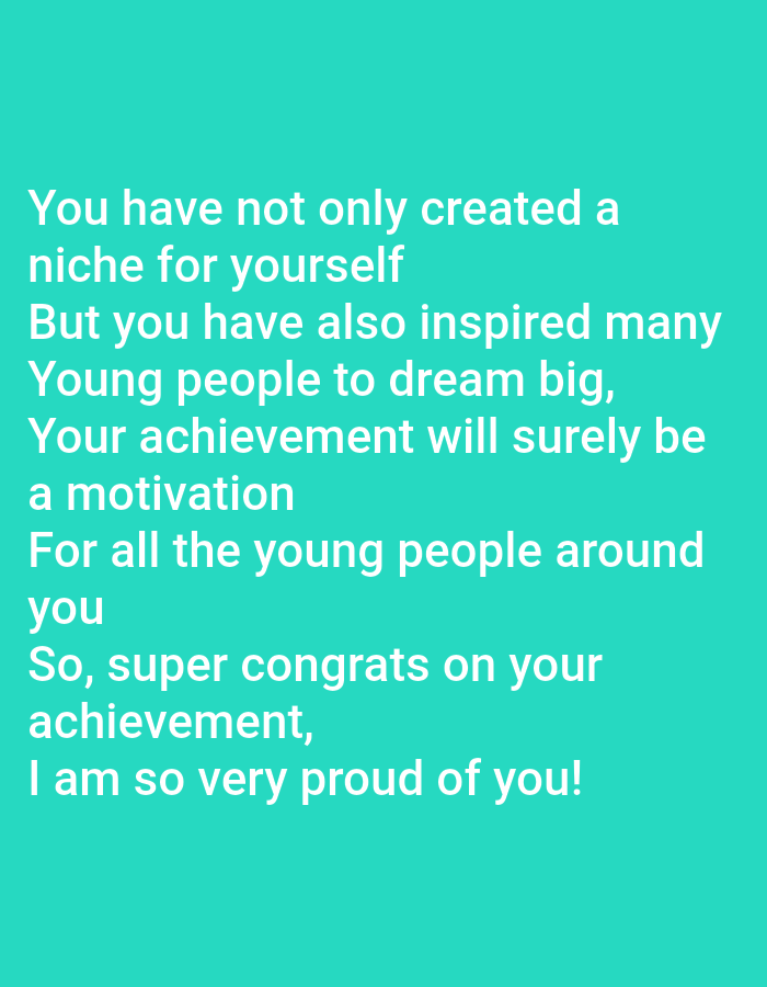 The image contains text on a solid teal background. The text reads:
"You have not only created a
niche for yourself
But you have also inspired many
Young people to dream big,
Your achievement will surely be
a motivation
For all the young people around
you
So, super congrats on your
achievement,
I am so very proud of you!"
There are no people, subjects, objects, actions, interactions, or environmental details present in the image. Therefore, it is not possible to provide any information regarding the city of Jauro Yinu, Nigeria, or any forensic description.