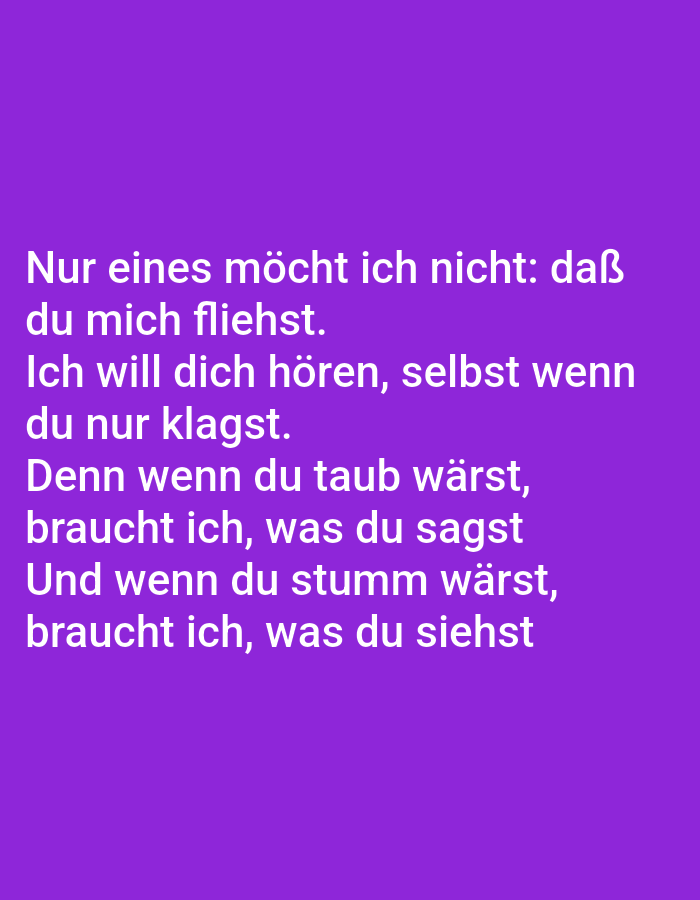 The image displays text on a purple background. The text, written in white, is in German and appears to be a poem or a quote. The text reads: "Nur eines möcht ich nicht: daß du mich fliehst. Ich will dich hören, selbst wenn du nur klagst. Denn wenn du taub wärst, braucht ich, was du sagst Und wenn du stumm wärst, braucht ich, was du siehst". There are no people, subjects, objects, actions, interactions, or environmental elements visible in the image, other than the text itself. The image does not provide any information related to the city of Tallinn, Estonia.