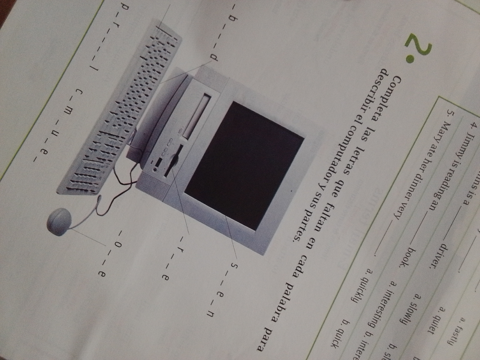 The image is a close-up, angled shot of a page from a workbook or textbook, featuring illustrations of computer components and text in Spanish. The primary illustration depicts a computer monitor, a keyboard, and a mouse. To the left of the keyboard, letters are written vertically: "p - - r - - |", "c - m - u - - e". To the right of the mouse, letters are written vertically: "- - 0 - - e". Below the monitor, letters are written vertically: "- - r - - e" and "s - - e - n". A large question mark, colored green and outlined in black, is positioned in the upper right quadrant of the page. Below the question mark, text in Spanish reads: "Completa las letras que faltan en cada palabra para describir el computador y sus partes." This translates to: "Complete the missing letters in each word to describe the computer and its parts." Further to the right, there are lines for English exercises. The text includes numbered items like "4. Jimmy is reading an _______", "5. Mary ate her dinner very _______", with options like "a. fastly", "a. quiet", "b. slow", "a. interesting", "b. quick", "a. slowly", "b. quick". The page appears to be from an educational resource, possibly for learning English and computer vocabulary. There is no visible indication of the city of La Tagua, Venezuela, in the image.