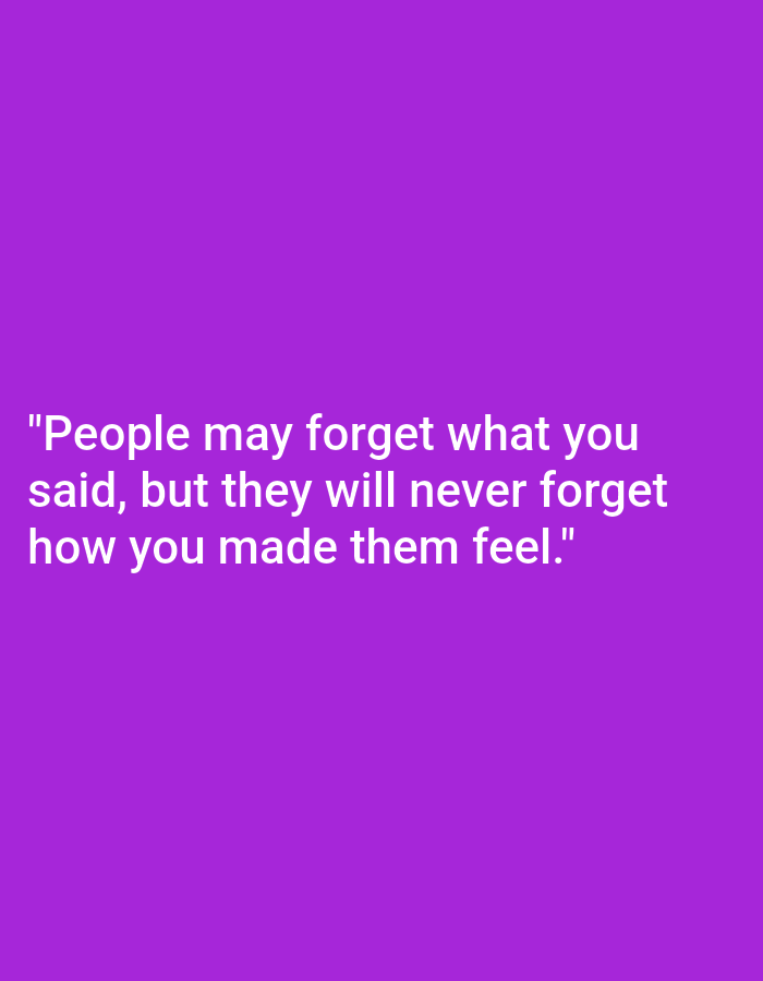 A white text quote is displayed against a solid purple background. The text reads: "People may forget what you said, but they will never forget how you made them feel." The quote is centered on the image, with the first line of the quote positioned above the second line. The image is not located in a city.