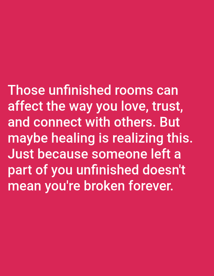 The image contains white text on a solid pink background. The text reads: "Those unfinished rooms can affect the way you love, trust, and connect with others. But maybe healing is realizing this. Just because someone left a part of you unfinished doesn't mean you're broken forever." There are no people, objects, actions, or interactions depicted in the image, and it does not show any location in Bojongharja, Indonesia.