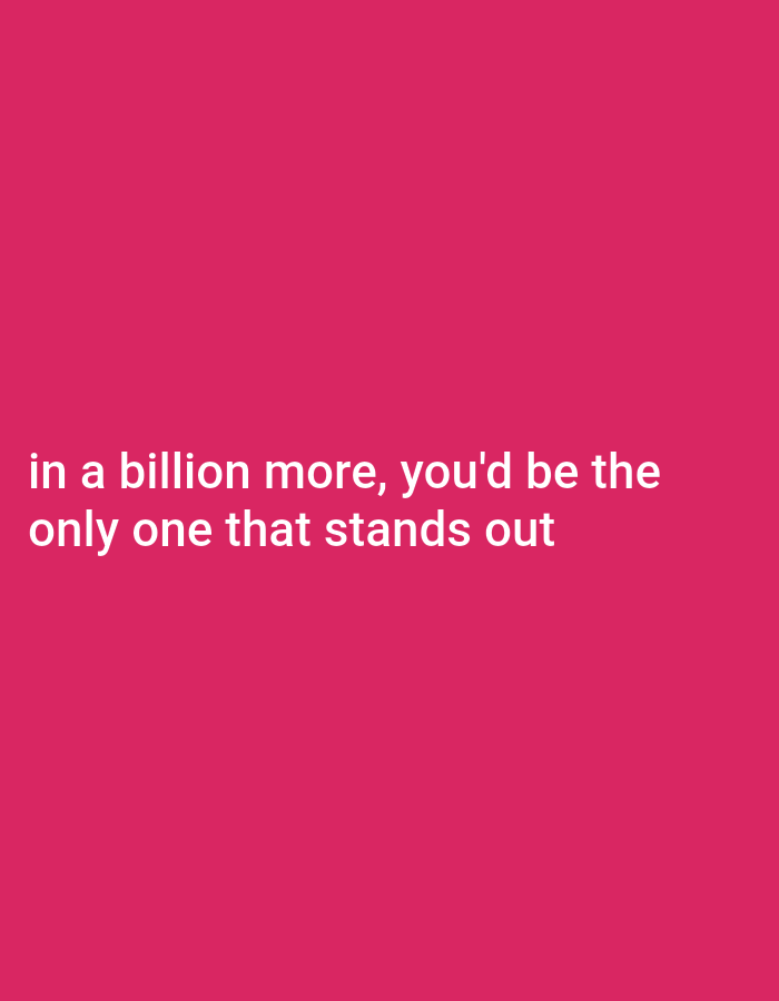The image is a medium shot of text on a solid pink background. The text is white and reads: "in a billion more, you'd be the only one that stands out." There are no subjects, objects, scenes, or events depicted in the image. The setting is abstract and featureless. There are no notable details regarding time of day, weather, location cues, or emotions. The only visible element is the text itself.