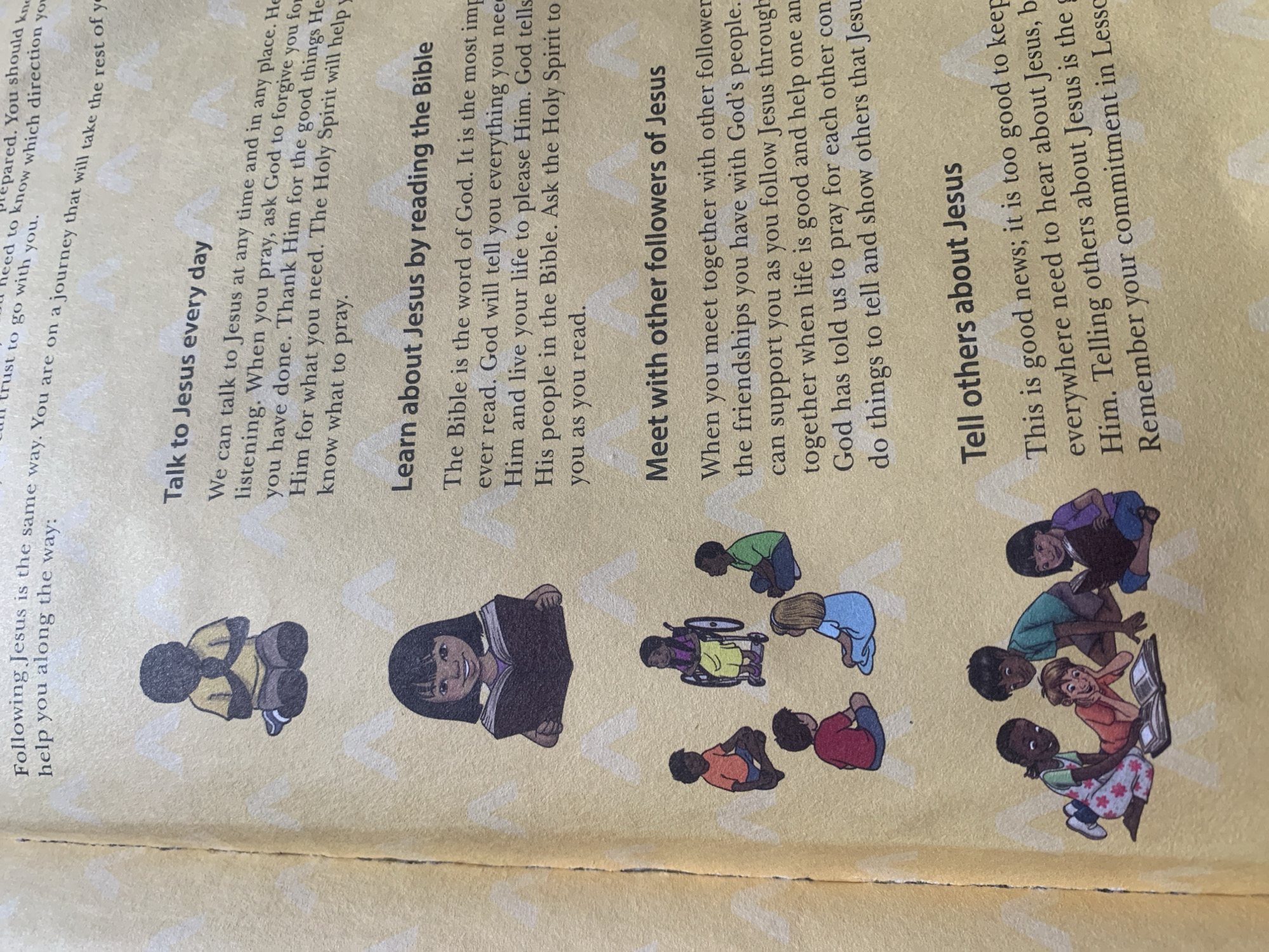 The image shows a page from a children's book with illustrations and text. The page is divided into sections, each with a heading and accompanying image.
The first section, "Talk to Jesus every day," features an illustration of a child with dark skin kneeling with their hands clasped in prayer.
The second section, "Learn about Jesus by reading the Bible," shows an illustration of a child with dark skin reading a book.
The third section, "Meet with other followers of Jesus," displays an illustration of a group of children sitting in a circle, including one child in a wheelchair.
The fourth section, "Tell others about Jesus," depicts a group of children gathered around a book.
The overall background of the page has a subtle pattern of white, stylized mountain shapes. The page itself appears to be slightly worn or creased along the left edge, indicating it is from a physical book. There is no visual information in the image that allows for the determination of its location in Jauro Yinu, Nigeria.