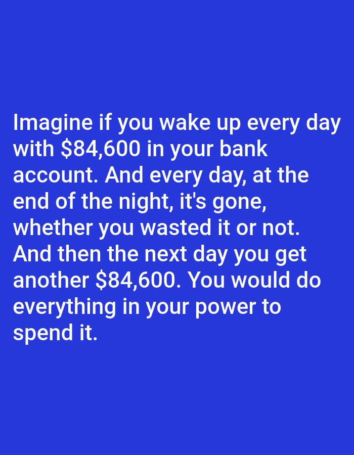 The image displays a solid blue background with white text. The text reads: "Imagine if you wake up every day with $84,600 in your bank account. And every day, at the end of the night, it's gone, whether you wasted it or not. And then the next day you get another $84,600. You would do everything in your power to spend it." There are no people, subjects, objects, actions, interactions, or environmental details visible in the image, nor is there any information about a location in Bojongharja, Indonesia.