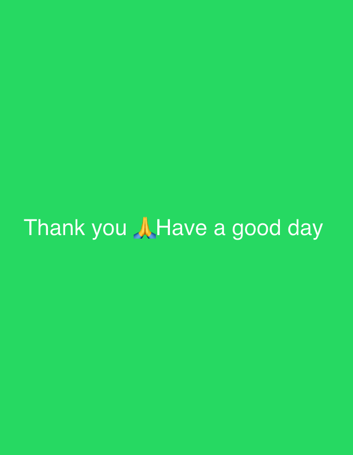 This media file features a minimalist graphic displaying white text and an emoji against a solid, bright green background. No people, animals, or complex objects are visible within the image. The scene is devoid of any specific environmental or architectural details, thus offering no internal cues regarding the time of day, weather conditions, or a particular geographical setting.
The primary content consists of the message: "Thank you 🙏 Have a good day". The text is rendered in a clear, sans-serif white font, centrally aligned horizontally and positioned in the lower half of the image. The "🙏" emoji, which typically represents folded hands in prayer, thanks, or respect, is placed directly between the word "you" and "Have." This emoji reinforces the sentiments of gratitude expressed by "Thank you" and the well-wishing conveyed by "Have a good day." The overall tone of the image is positive, polite, and expresses appreciation and friendly wishes. Despite the provided context of La Fouillouse, France, the visual content of the image itself is generic and offers no specific indicators for this location.