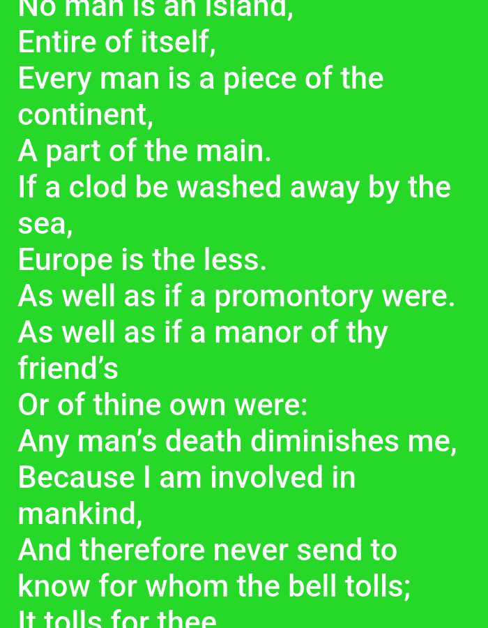 The image contains text displayed on a bright green background. The text is in white and appears to be a quote or excerpt from a literary work. The style of the text suggests it is a passage from a poem or prose, possibly a philosophical or reflective piece. The visible text reads: "No man is an island, Entire of itself, Every man is a piece of the continent, A part of the main. If a clod be washed away by the sea, Europe is the less. As well as if a promontory were. As well as if a manor of thy friend's Or of thine own were: Any man's death diminishes me, Because I am involved in mankind, And therefore never send to know for whom the bell tolls; It tolls for thee". There are no visible people, objects, or scene elements other than the text itself. The setting is abstract due to the plain background, and there is no indication of time of day, weather, or specific location beyond what might be inferred from the text's content. The emotional tone of the text is somber and reflective, touching on themes of interconnectedness and mortality.