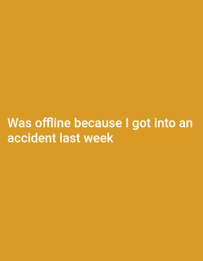 A plain, orange background displays white text. The text reads "Was offline because I got into an accident last week." No people, objects, or environmental details are present.