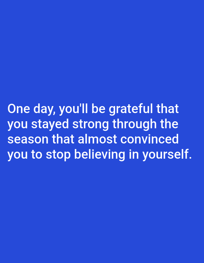 The image contains white text on a solid blue background. The text reads: "One day, you'll be grateful that you stayed strong through the season that almost convinced you to stop believing in yourself." There are no people, subjects, objects, actions, interactions, or environmental details present in the image beyond the text and background color. There is no indication of a location in Алмалыбақ, Kazakhstan.