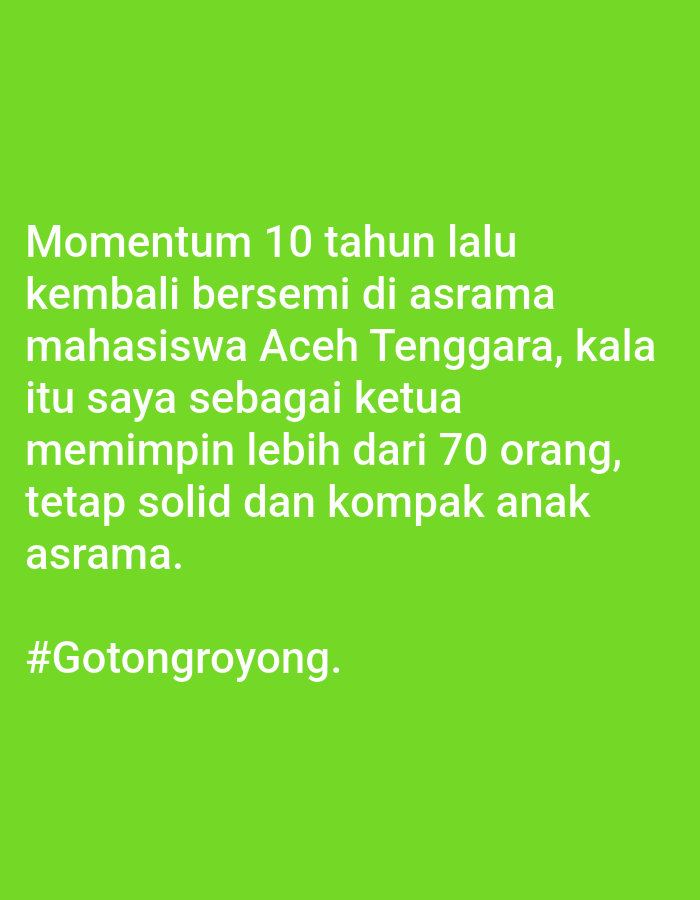 The image is a photograph with a bright green background. White text is superimposed on the background. The text reads: "Momentum 10 tahun lalu kembali bersemi di asrama mahasiswa Aceh Tenggara, kala itu saya sebagai ketua memimpin lebih dari 70 orang, tetap solid dan kompak anak asrama. #Gotongroyong."
This image does not contain any information about the city of Lhokseumawe, Indonesia, nor does it depict any people, subjects, objects, actions, or interactions. The image is purely text on a solid colored background.