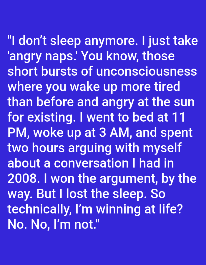 The image contains white text on a blue background. The text reads: "I don't sleep anymore. I just take 'angry naps.' You know, those short bursts of unconsciousness where you wake up more tired than before and angry at the sun for existing. I went to bed at 11 PM, woke up at 3 AM, and spent two hours arguing with myself about a conversation I had in 2008. I won the argument, by the way. But I lost the sleep. So technically, I'm winning at life? No. No, I'm not." There is no discernible information about Kępno, Poland, or any specific scene, people, subjects, objects, actions, interactions, or environment present in the image.