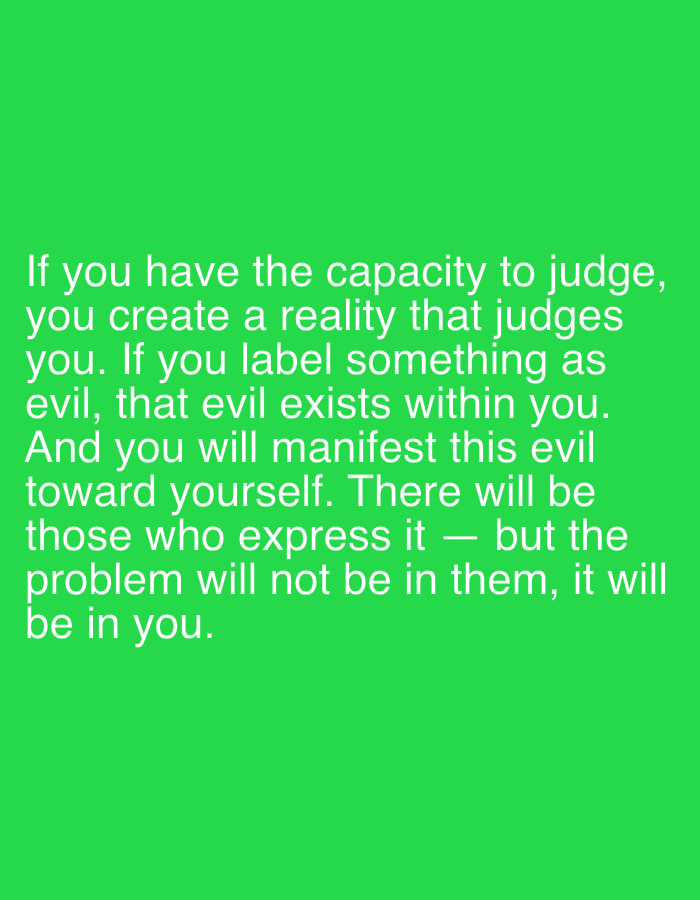 The image displays a graphic with white text centered on a solid, vibrant green background. The text, rendered in a clear, sans-serif font, occupies the lower portion of the frame. It presents a philosophical statement about judgment and evil. The full text reads: "If you have the capacity to judge, you create a reality that judges you. If you label something as evil, that evil exists within you. And you will manifest this evil toward yourself. There will be those who express it — but the problem will not be in them, it will be in you." There are no visible people, objects, or specific scene details beyond the text itself and the monochromatic background.