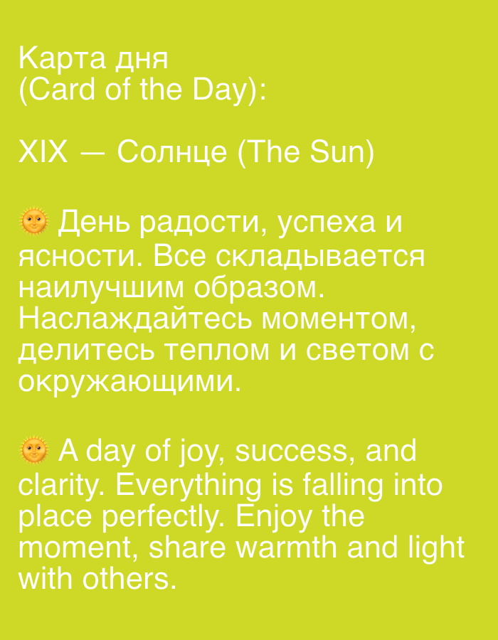 The image displays text on a bright yellow background. The text is presented in two languages, Russian and English, with the Russian text appearing first.
The Russian text reads:
"Карта дня
(Card of the Day):
XIX — Солнце (The Sun)
☀️ День радости, успеха и ясности. Все складывается наилучшим образом. Наслаждайтесь моментом, делитесь теплом и светом с окружающими."
The English text reads:
"☀️ A day of joy, success, and clarity. Everything is falling into place perfectly. Enjoy the moment, share warmth and light with others."
There are no people, objects, or environmental features depicted in the image other than the text and a small sun emoji next to the start of each paragraph of the main messages. The text is arranged in a list format with a title, a card number and name, and a descriptive message.
There is no information in the image that would indicate a location in Novosibirsk, Russia.