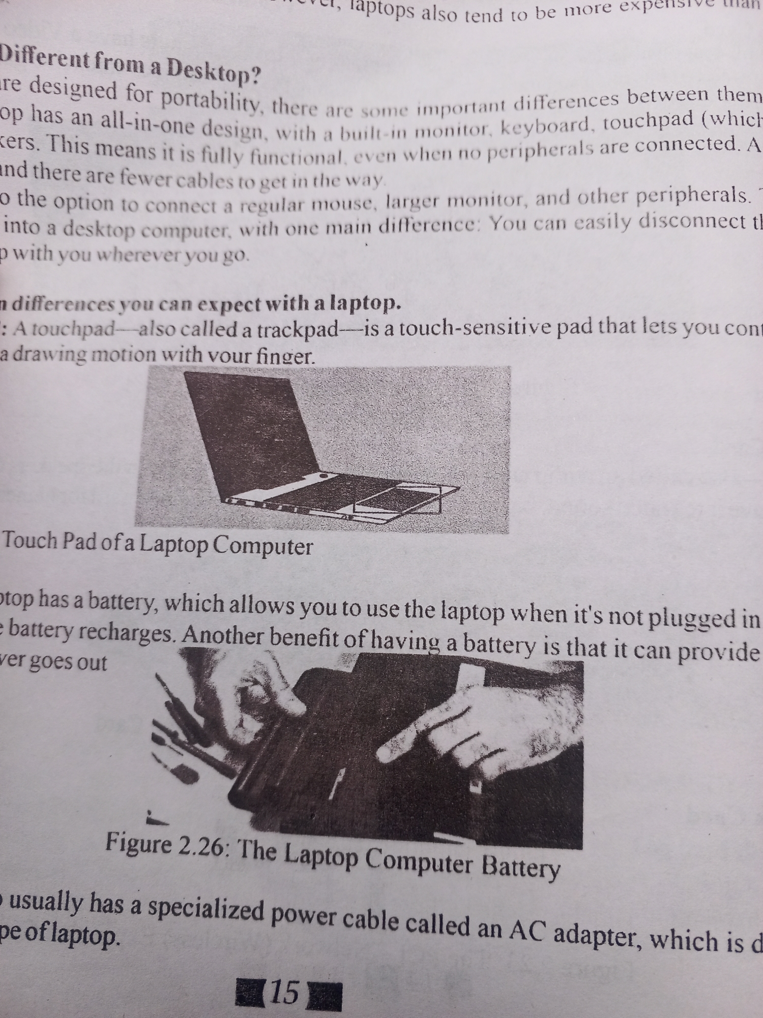This media file contains a close-up shot of text from a book or magazine, discussing laptops and their features. The text is in English and appears to be an educational or informational piece.
The primary subject of the media is the text itself, presented in black ink on white paper. There are two small black and white illustrations within the text. The first illustration, labeled "Touch Pad of a Laptop Computer," shows a simplified drawing of an open laptop with its touchpad visible. The second illustration, below the text about laptop batteries and labeled "Figure 2.26: The Laptop Computer Battery," depicts a hand interacting with a laptop's power cord and AC adapter.
The text discusses differences between laptops and desktops, the functionality of touchpads, and the importance of laptop batteries. It mentions concepts like portability, built-in components, peripherals, and power adapters.
The visible text includes headings such as "Different from a Desktop?" and "n differences you can expect with a laptop." It also includes figure captions like "Touch Pad of a Laptop Computer" and "Figure 2.26: The Laptop Computer Battery." At the bottom right of the image, the number "15" is prominently displayed within a black rectangle, likely indicating a page number.
No people are depicted directly, only as hands in the illustrations. The setting is a printed page, suggesting it's part of a book or printed document. There are no cues about the time of day, weather, or specific geographical location within the media itself. The emotions conveyed are neutral, as the content is purely informational.
