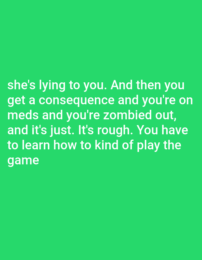 The image contains white text on a bright green background. The text reads: "she's lying to you. And then you get a consequence and you're on meds and you're zombied out, and it's just. It's rough. You have to learn how to kind of play the game". There is no identifiable location in Bojongharja, Indonesia, or any other location. The image is a close-up of text.