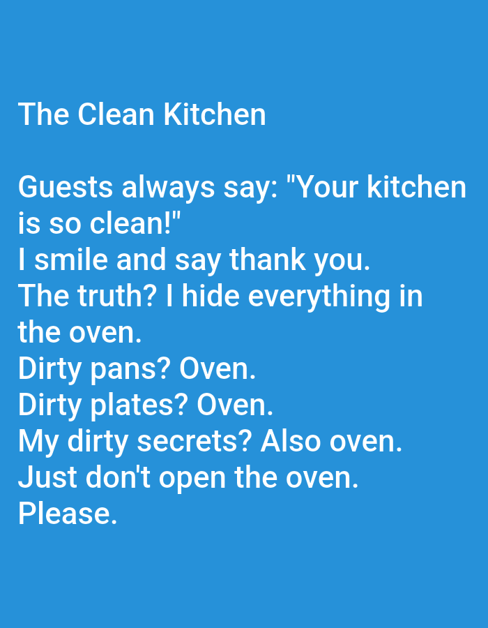 The image is a digitally created image, likely a screenshot from a digital device, featuring white text on a solid blue background. The text is formatted as a short, humorous anecdote about a kitchen. The text reads: "The Clean Kitchen. Guests always say: "Your kitchen is so clean!" I smile and say thank you. The truth? I hide everything in the oven. Dirty pans? Oven. Dirty plates? Oven. My dirty secrets? Also oven. Just don't open the oven. Please." There are no people, specific objects, actions, interactions, or environmental details present in the image that would allow for a description of a scene in Kępno, Poland. The image is purely textual content presented digitally.