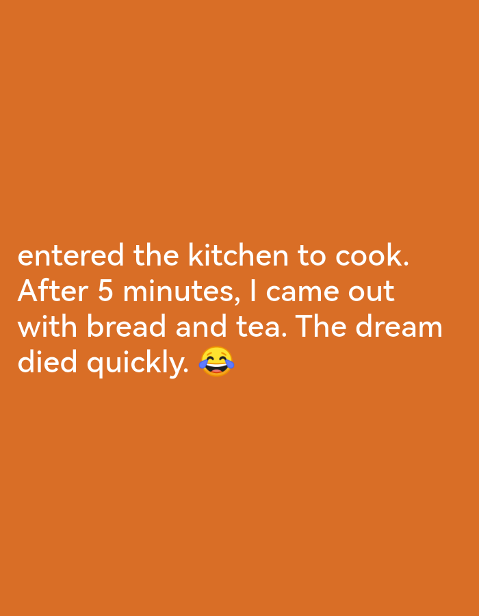 The image contains text that reads "entered the kitchen to cook. After 5 minutes, I came out with bread and tea. The dream died quickly." followed by a laughing emoji. The background is a solid orange color. There are no people, objects, actions, interactions, or environmental elements visible in the image, and it does not depict any location in Lagos, Nigeria.