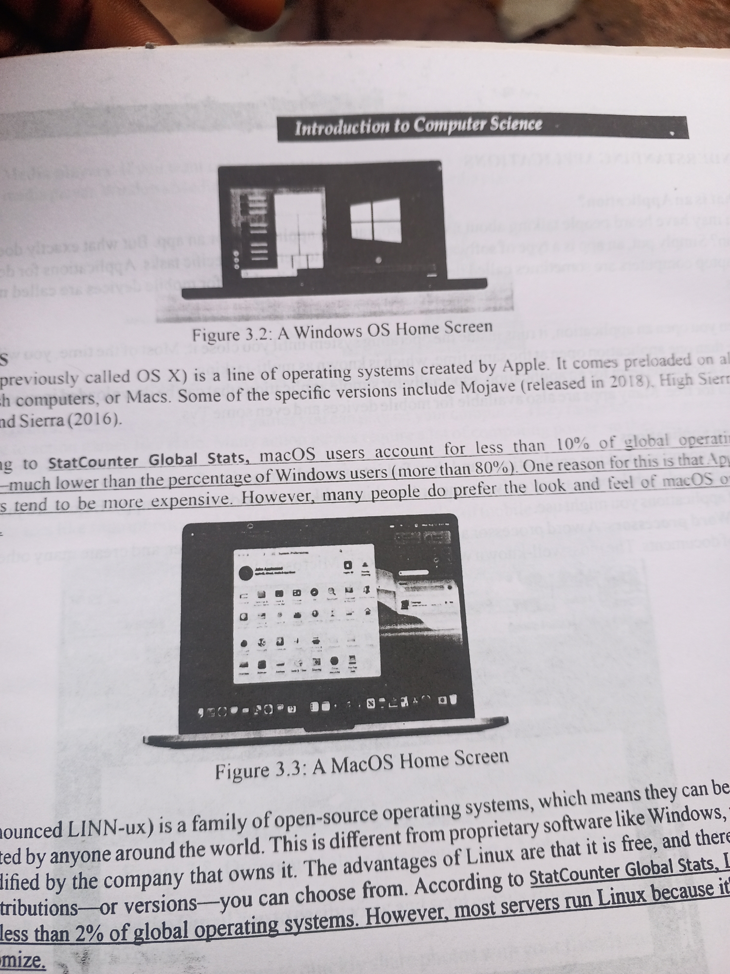 The media file is a photograph of an open book, likely a textbook, placed on a surface. The image focuses on two pages of the book, showcasing text and illustrative images of computer operating systems.
The first page features the title "Introduction to Computer Science" in a header band. Below this, a black and white image displays a laptop with a Windows OS home screen. The caption for this image reads "Figure 3.2: A Windows OS Home Screen." The surrounding text discusses operating systems created by Apple, mentioning specific versions like Mojave and Sierra, and compares macOS user statistics to Windows users, noting that Macs tend to be more expensive.
The second page features a black and white image of a laptop displaying a macOS home screen, with the caption "Figure 3.3: A MacOS Home Screen." The text on this page discusses open-source operating systems, specifically mentioning Linux and its advantages, such as being free and available in various versions. It also references StatCounter Global Stats in relation to operating system usage.
The overall setting appears to be indoors, with natural light potentially coming from the side, as suggested by the lighting on the book and the surrounding shadows. There are no people or specific location cues visible in the image itself, beyond it being a page from a printed book. The visible text is entirely related to computer science concepts, operating systems, and statistics.