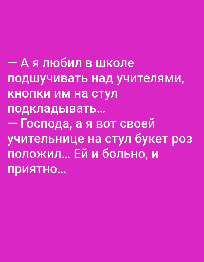 The image is a photograph of a piece of text displayed on a vibrant pink background. The text, written in a sans-serif font, appears to be a joke or a humorous anecdote. It is presented in Russian and consists of two parts, separated by a dash. The first part reads, "— А я любил в школе подшучивать над учителями, кнопки им на стул подкладывать..." which translates to "— And I used to like to prank teachers at school, putting thumbtacks on their chairs..." The second part continues, "— Господа, а я вот своей учительнице на стул букет роз положил... Ей и больно, и приятно..." translating to "— Gentlemen, and I put a bouquet of roses on my teacher's chair... She felt both pain and pleasure..."
There are no identifiable people, subjects, objects, actions, interactions, or environmental elements that would suggest a location in Tallinn, Estonia, or any specific city. The image solely consists of text on a colored background.