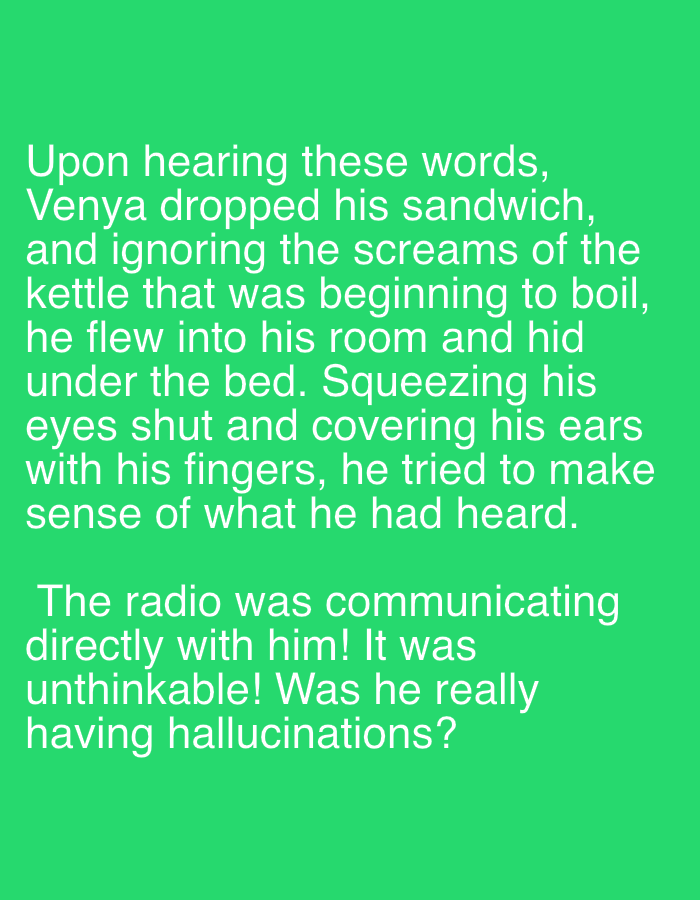 The image shows a green background with white text. The text reads:
"Upon hearing these words, Venya dropped his sandwich, and ignoring the screams of the kettle that was beginning to boil, he flew into his room and hid under the bed. Squeezing his eyes shut and covering his ears with his fingers, he tried to make sense of what he had heard. The radio was communicating directly with him! It was unthinkable! Was he really having hallucinations?"
There are no people, subjects, objects, actions, interactions, or environmental details present in the image beyond the text itself. The location of Sochi, Russia is not mentioned or depicted in the image.