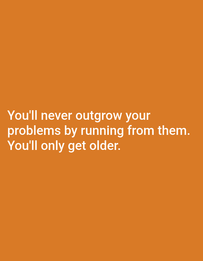 The media file is a graphic design with white text on an orange background. The text reads: "You'll never outgrow your problems by running from them. You'll only get older." There are no people, objects, or discernible setting in the image, other than the text itself and the solid color background. The image is a static graphic, so there is no activity or event taking place. No specific time of day, weather, or location cues are provided. The text conveys a message about facing problems rather than avoiding them.