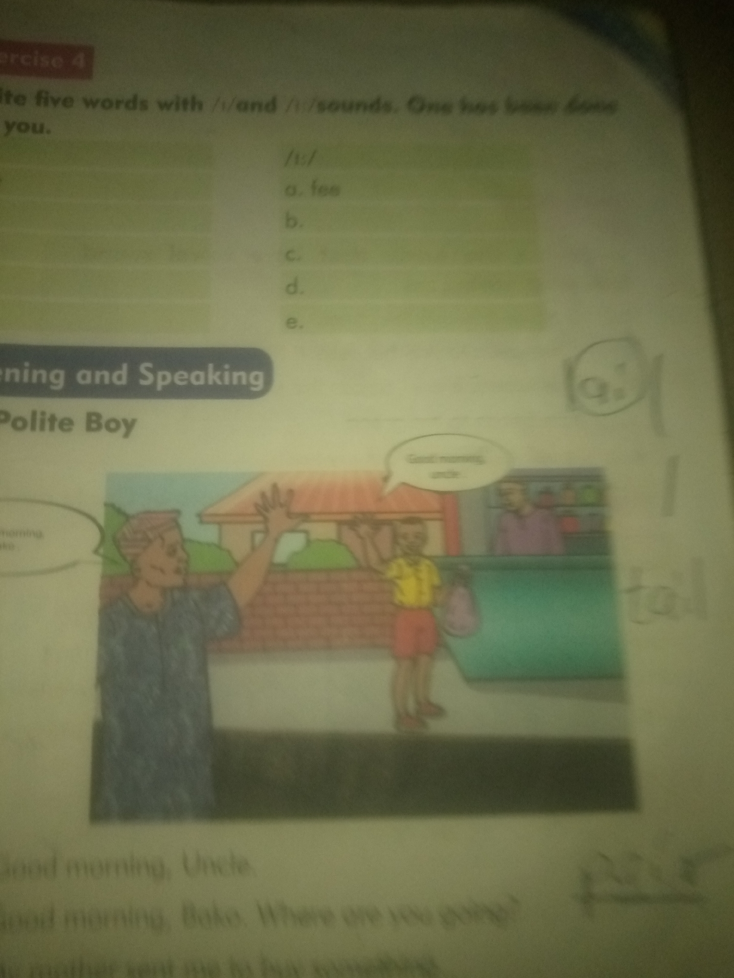 The image is a close-up, slightly blurry photograph of an open workbook or textbook. The page contains text and an illustration. At the top left, a red rectangle contains the words "EXERCISE 4". Below this, a sentence reads, "ite five words with /i/ and /i:/ sounds. One has been done for you." Further down, there are bullet points labeled /i:/, a. fee, b., c., d., and e. To the right of these bullet points, a circular sketch with a question mark inside is visible, and further to the right, there are some faint, unreadable markings. Below the text, a blue banner contains the words "ening and Speaking" and "Polite Boy".
The illustration depicts a scene with three figures and a building. In the foreground, a man with short, dark hair, wearing a blue patterned shirt, stands facing right with his left arm raised in a waving gesture. To his right, a young boy with short, light brown hair, wearing a yellow short-sleeved shirt and red shorts, is holding a purple bag. He is looking towards the man. Behind the boy, a counter or shelf is visible, and behind that, a man in a purple shirt is partially visible. A building with a red-tiled roof is in the background. A speech bubble above the boy contains the text "Good morning, uncle."
At the bottom of the image, there are lines of text that appear to be from a story or dialogue, including "Good morning, Uncle." and "Good morning, Bako. Where are you going?". The image does not provide any information about the location being Jauro Yinu, Nigeria.