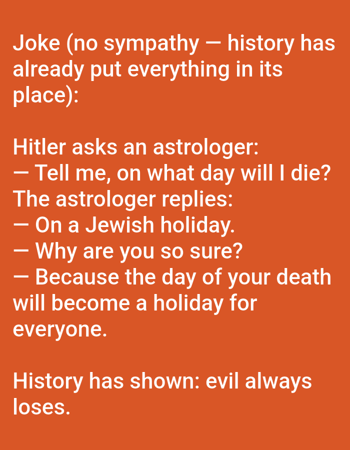 The image displays white text on a solid orange background. The text presents a joke followed by a concluding statement. The joke describes a hypothetical dialogue where Adolf Hitler asks an astrologer, "Tell me, on what day will I die?" The astrologer replies, "On a Jewish holiday." When Hitler inquires, "Why are you so sure?" the astrologer states, "Because the day of your death will become a holiday for everyone." Below the joke, the text concludes with the statement: "History has shown: evil always loses." The image contains no visual elements, people, or objects other than the text on the solid background. There is no discernible information within the image content that indicates a specific physical location, including the city of Yarun, Ukraine.