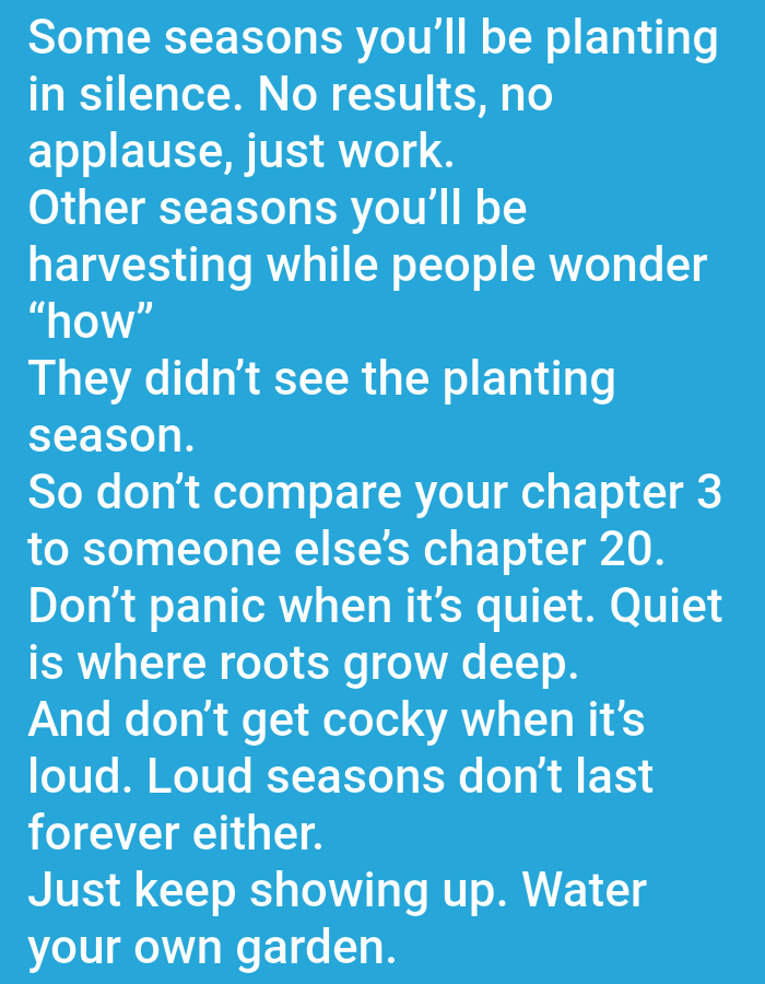 The image contains white text on a light blue background. The text is a motivational quote about perseverance and patience. It is divided into several lines. The quote reads: "Some seasons you'll be planting in silence. No results, no applause, just work. Other seasons you'll be harvesting while people wonder "how" They didn't see the planting season. So don't compare your chapter 3 to someone else's chapter 20. Don't panic when it's quiet. Quiet is where roots grow deep. And don't get cocky when it's loud. Loud seasons don't last forever either. Just keep showing up. Water your own garden."