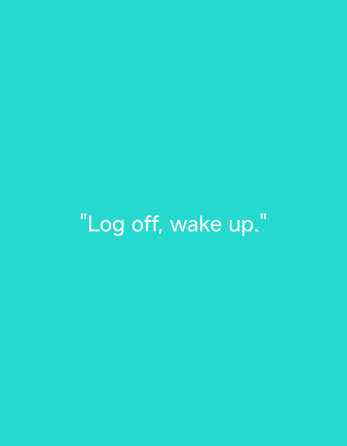 The image displays a solid, uniform teal-colored background. Horizontally centered in the lower-middle section of the frame is white text rendered in a clean, sans-serif typeface. The text reads: "Log off, wake up." The phrase is enclosed within double quotation marks, features a comma separating "off" and "wake up," and concludes with a period. This is a digitally generated graphic and does not depict a physical scene or a location in the city of Unknown, Unknown.