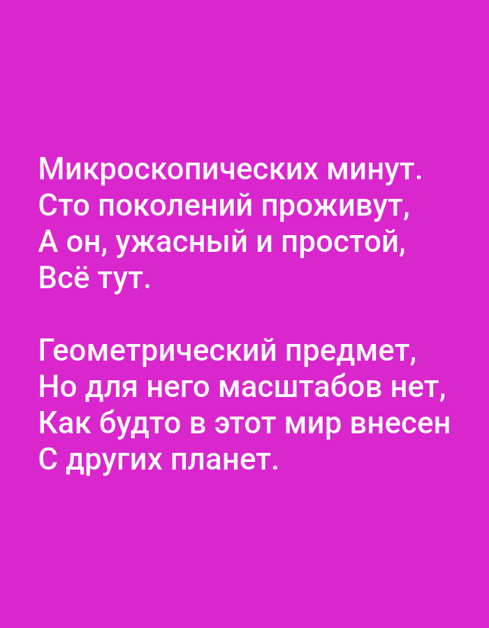 The image displays a plain pink background with white text. The text is presented in two stanzas. The first stanza reads:
"Микроскопических минут.
Сто поколений проживут,
А он, ужасный и простой,
Всё тут."
The second stanza reads:
"Геометрический предмет,
Но для него масштабов нет,
Как будто в этот мир внесен
С других планет."
There are no people, animals, or discernible objects other than the text. The image is a graphic design with text on a solid color background. There is no information within the image to suggest a location in Tallinn, Estonia.