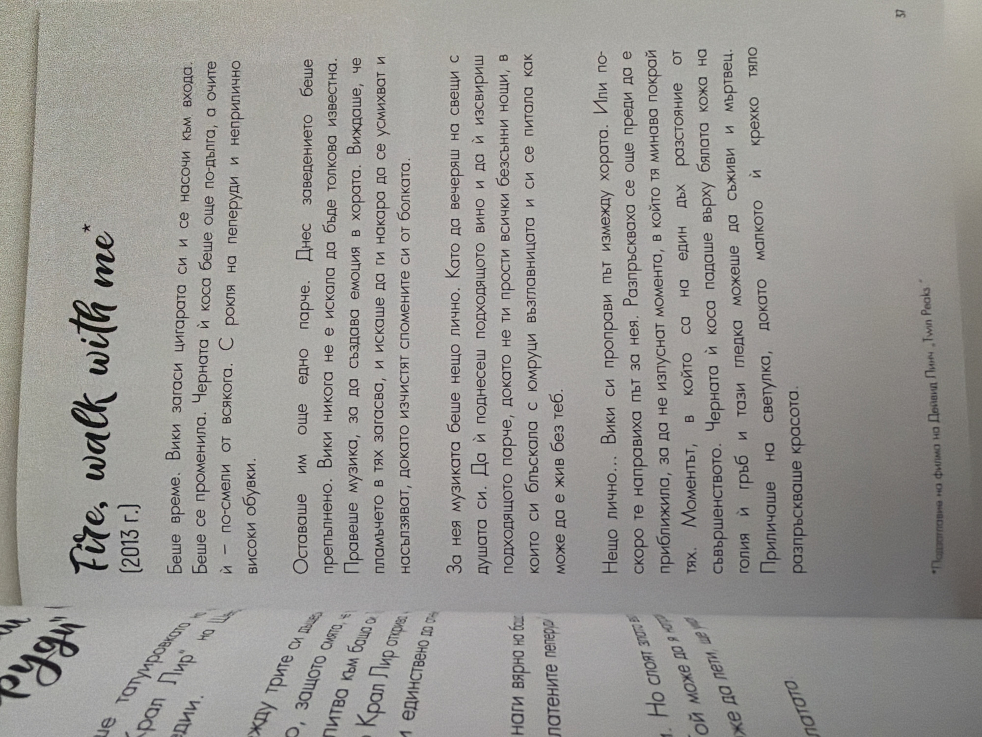 The image shows an open book with text in Bulgarian. The text appears to be a narrative or prose. On the left side of the book, there is a title in a stylized font that reads "РУДИ" which translates to "Rudy" or "Rudimentary". Below this, there is more text in a smaller font, also in Bulgarian.
On the right side of the book, a prominent title in English reads "Fire, walk with me*" followed by "(2013 г.)" which indicates the year 2013. This is likely a reference to the film of the same name.
The main body of text on the right side is a narrative in Bulgarian, describing a scene or memory. It talks about time, a woman, her appearance, and music. It mentions a song, dancing, and emotions.
At the bottom of the right page, there is a footnote indicated by an asterisk, stating "*Подзаглавие на филма на Дейвид Линч „Twin Peaks“", which translates to "*Subtitle of David Lynch's film "Twin Peaks"".
The page number "37" is visible in the bottom right corner.
The image does not provide any information about the city of Pazardzhik, Bulgaria, or any details that could be used to place the scene within that specific location. The description is purely based on the visual content of the book pages.