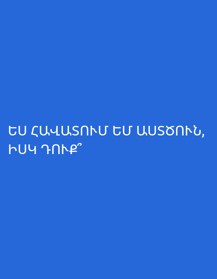The image features a solid, vibrant blue background devoid of any discernible subjects, objects, or specific scene elements. Centered on this monochromatic background is white text in Armenian. The first line of text reads "ԵՍ ՀԱՎԱՏՈՒՄ ԵՄ ԱՍՏԾՈՒՆ," which translates to "I believe in God,". The second line asks "ԻՍԿ ԴՈՒՔ՞", meaning "And you?". There are no activities or events depicted. The image provides no notable details regarding time of day, weather, or specific location cues beyond the Armenian language, which aligns with the provided context of Yerevan, Armenia. The overall presentation is simple and direct, focusing solely on the textual message.