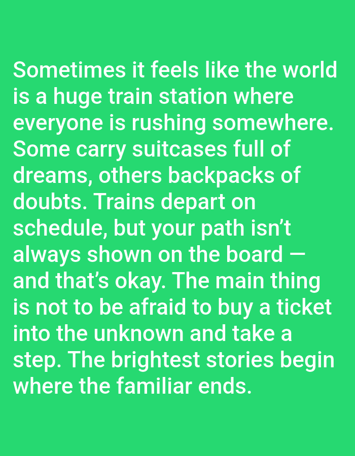 The image presents white sans-serif text centered on a solid, bright green background. The text reads: "Sometimes it feels like the world is a huge train station where everyone is rushing somewhere. Some carry suitcases full of dreams, others backpacks of doubts. Trains depart on schedule, but your path isn't always shown on the board — and that's okay. The main thing is not to be afraid to buy a ticket into the unknown and take a step. The brightest stories begin where the familiar ends." No people, physical subjects, objects, actions, or interactions are depicted. The environment consists solely of the green background and overlaid text. The image does not portray any specific geographical location, including the city of Yarun, Ukraine.