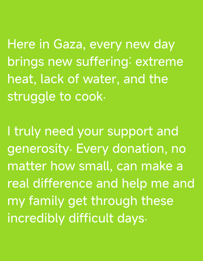 A white text message is displayed on a bright green background. The text is in English and appears to be a plea for donations. It reads: "Here in Gaza, every new day brings new suffering: extreme heat, lack of water, and the struggle to cook. I truly need your support and generosity. Every donation, no matter how small, can make a real difference and help me and my family get through these incredibly difficult days." The text is centered on the screen and takes up most of the image. There are no people or objects visible in the image, only the text and the background. The lighting is bright and even, suggesting an indoor setting or a well-lit outdoor area. The text appears to be a screenshot of a social media post or a message that was shared online.